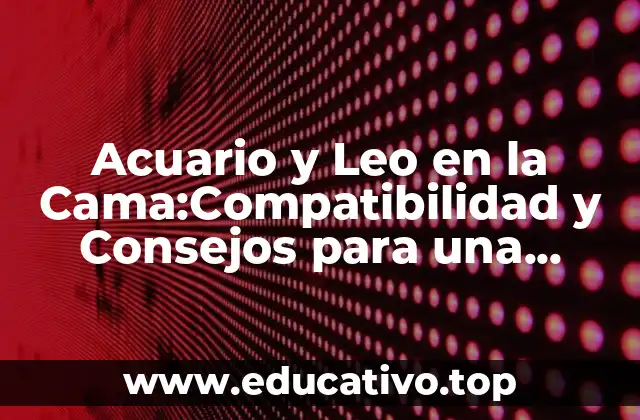 Acuario y Leo en la Cama:Compatibilidad y Consejos para una Relación Exitosa