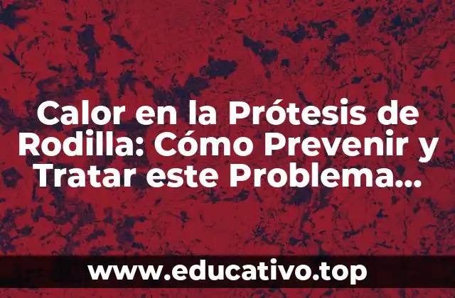 Calor en la Prótesis de Rodilla: Cómo Prevenir y Tratar este Problema Común
