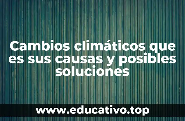 Cambios climáticos que es sus causas y posibles soluciones