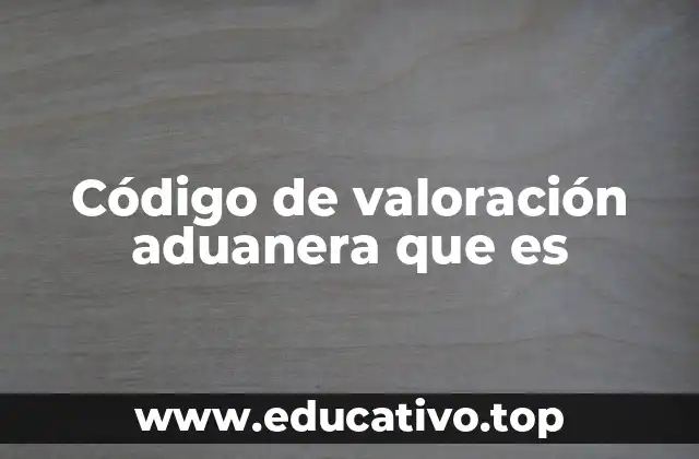 Código de valoración aduanera que es