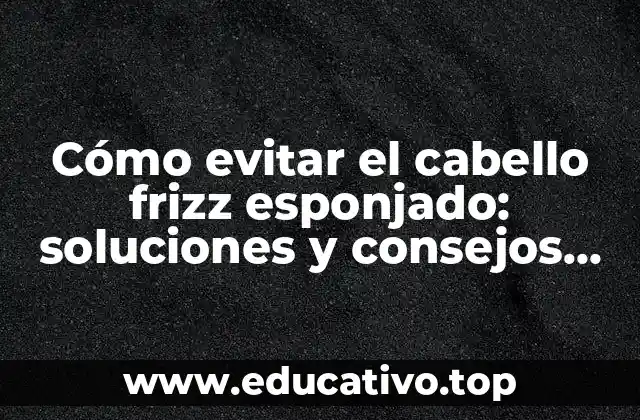 Cómo evitar el cabello frizz esponjado: soluciones y consejos para un cabello saludable y brillante