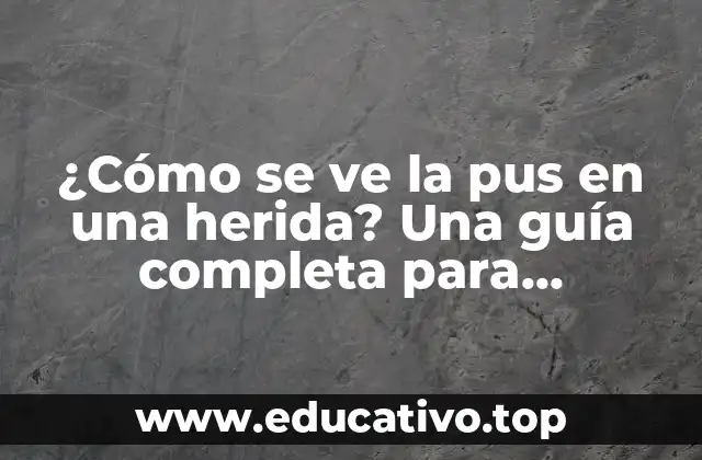 ¿Cómo se ve la pus en una herida? Una guía completa para identificar y tratar infecciones