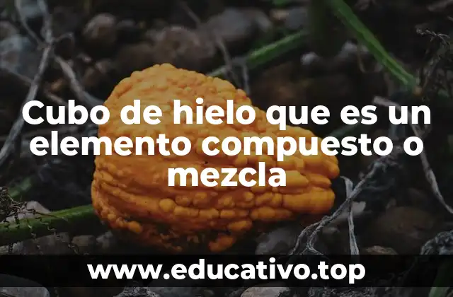 Cubo de hielo que es un elemento compuesto o mezcla