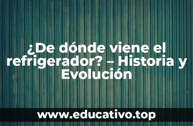 ¿De dónde viene el refrigerador? – Historia y Evolución