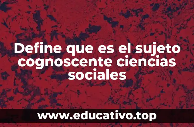 Define que es el sujeto cognoscente ciencias sociales