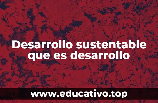 Desarrollo sustentable que es desarrollo