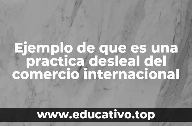 Ejemplo de que es una practica desleal del comercio internacional