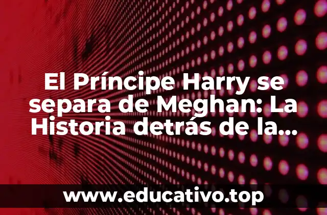 El Príncipe Harry se separa de Meghan: La Historia detrás de la Decisión