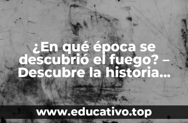 ¿En qué época se descubrió el fuego? – Descubre la historia detrás del descubrimiento del fuego