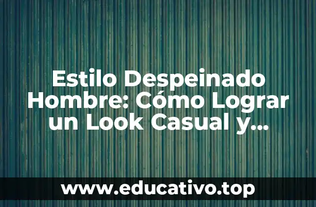 Estilo Despeinado Hombre: Cómo Lograr un Look Casual y Atractivo