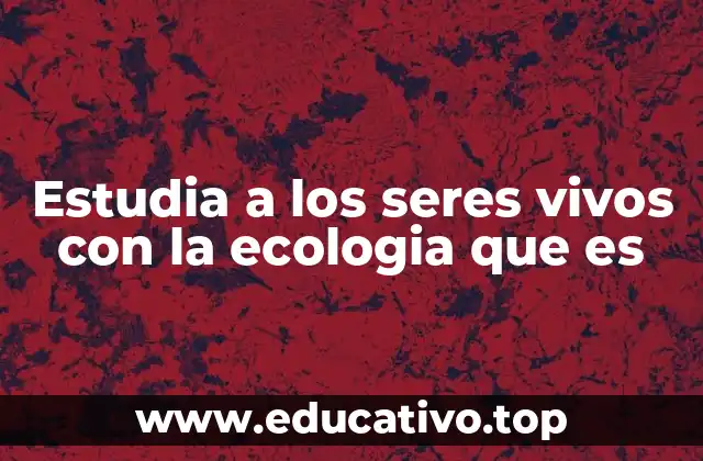 Estudia a los seres vivos con la ecologia que es