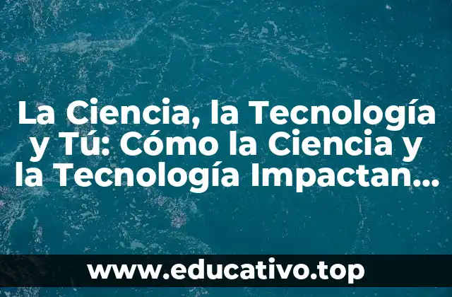 La Ciencia, la Tecnología y Tú: Cómo la Ciencia y la Tecnología Impactan en Nuestras Vidas