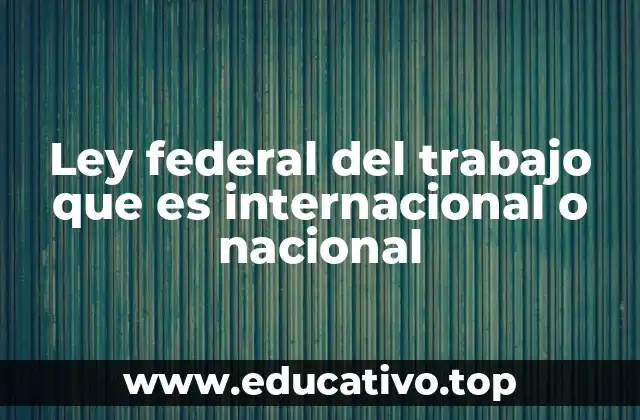 Ley federal del trabajo que es internacional o nacional