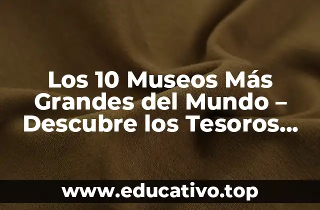 Los 10 Museos Más Grandes del Mundo – Descubre los Tesoros Culturales Más Impresionantes
