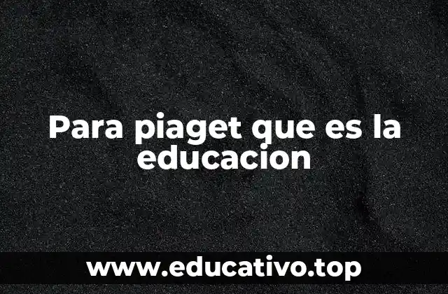 Para piaget que es la educacion