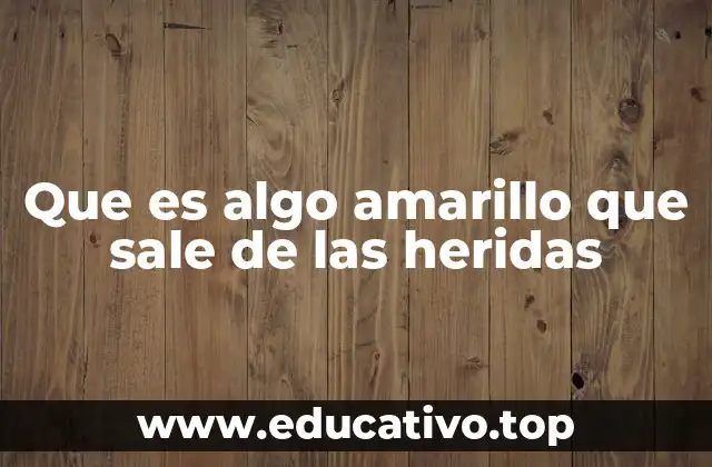 Que es algo amarillo que sale de las heridas