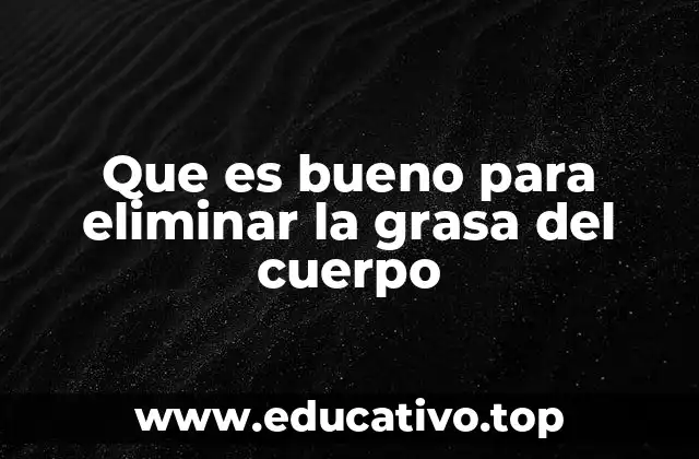Que es bueno para eliminar la grasa del cuerpo