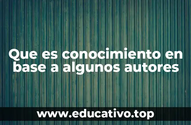 Que es conocimiento en base a algunos autores