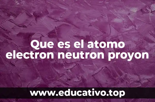 Que es el atomo electron neutron proyon