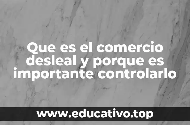 Que es el comercio desleal y porque es importante controlarlo
