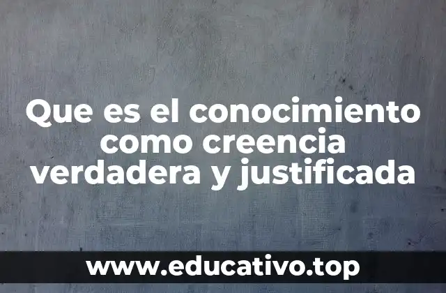 Que es el conocimiento como creencia verdadera y justificada