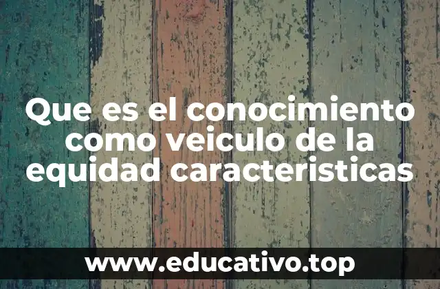 Que es el conocimiento como veiculo de la equidad caracteristicas