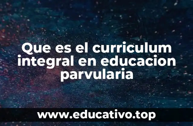 ¿Cómo se estructura un currículo integral en educación parvularia?