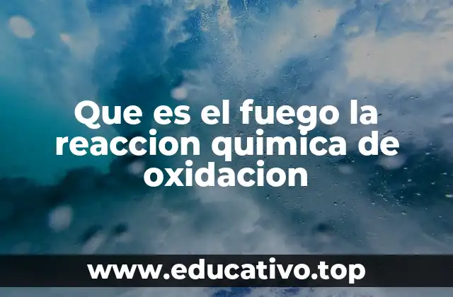 Que es el fuego la reaccion quimica de oxidacion