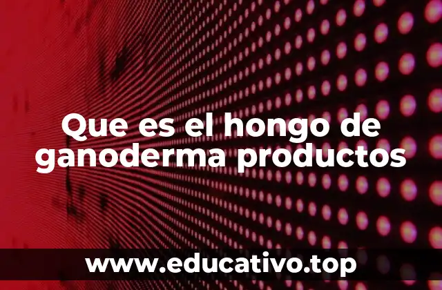 Que es el hongo de ganoderma productos