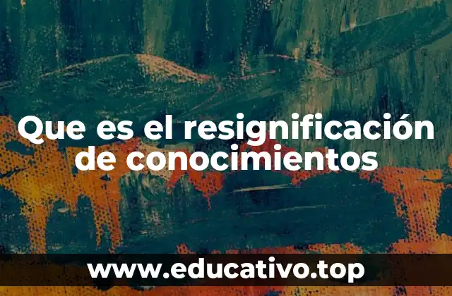 Que es el resignificación de conocimientos