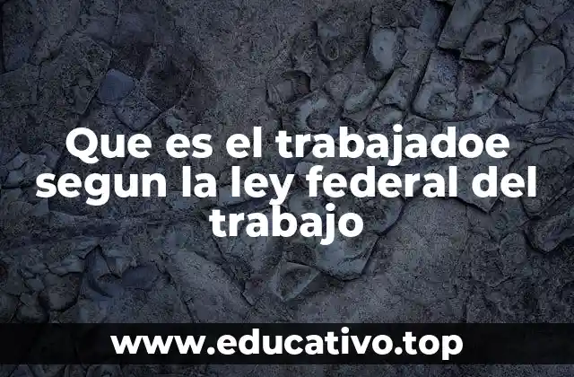 Que es el trabajadoe segun la ley federal del trabajo