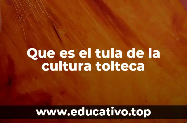 Que es el tula de la cultura tolteca