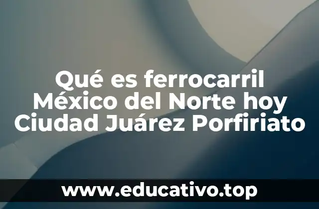 Qué es ferrocarril México del Norte hoy Ciudad Juárez Porfiriato
