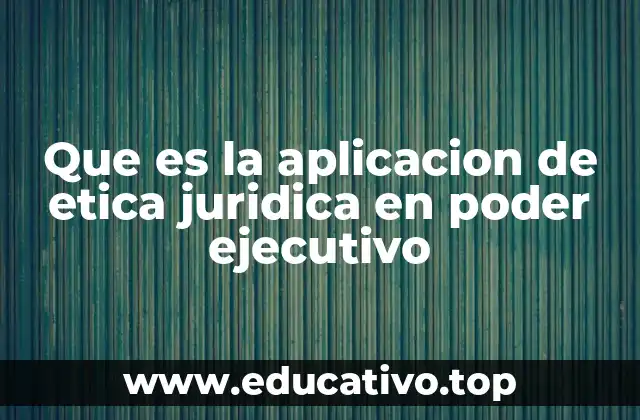 Que es la aplicacion de etica juridica en poder ejecutivo