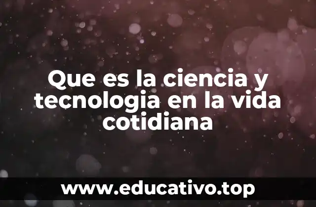 Que es la ciencia y tecnologia en la vida cotidiana