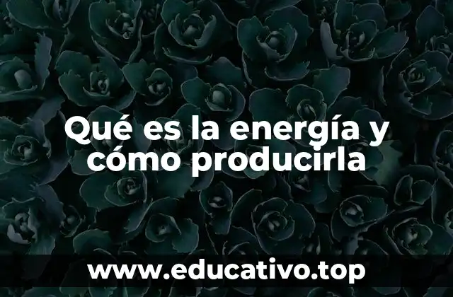 Qué es la energía y cómo producirla