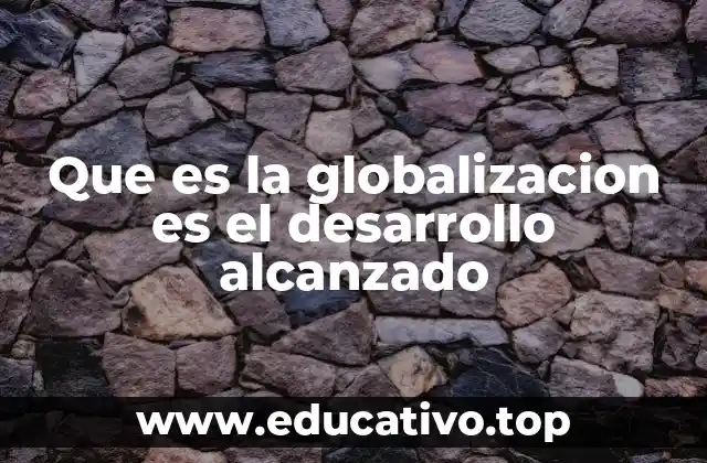 Que es la globalizacion es el desarrollo alcanzado