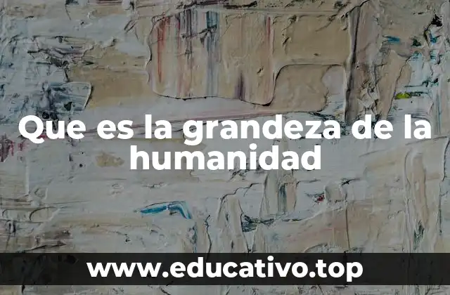 Que es la grandeza de la humanidad