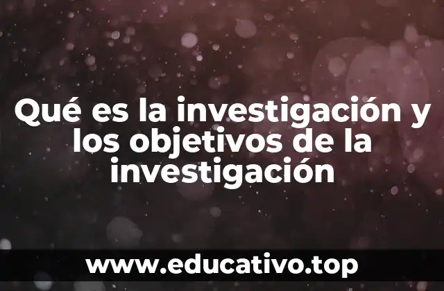 Qué es la investigación y los objetivos de la investigación
