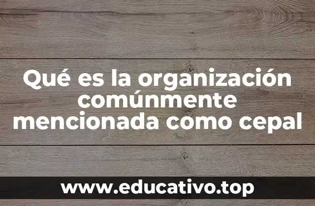 Qué es la organización comúnmente mencionada como cepal