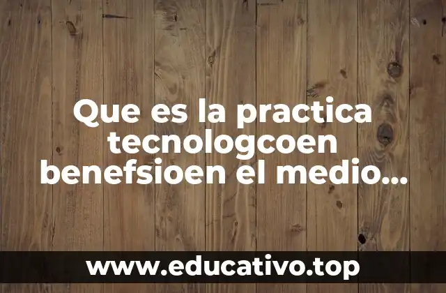 Que es la practica tecnologcoen benefsioen el medio ambente