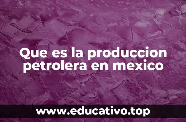 Que es la produccion petrolera en mexico