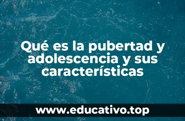 Qué es la pubertad y adolescencia y sus características