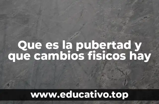Que es la pubertad y que cambios fisicos hay