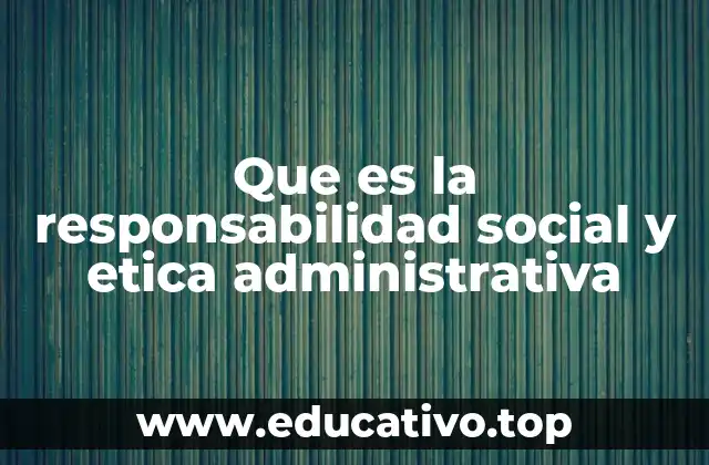 Que es la responsabilidad social y etica administrativa