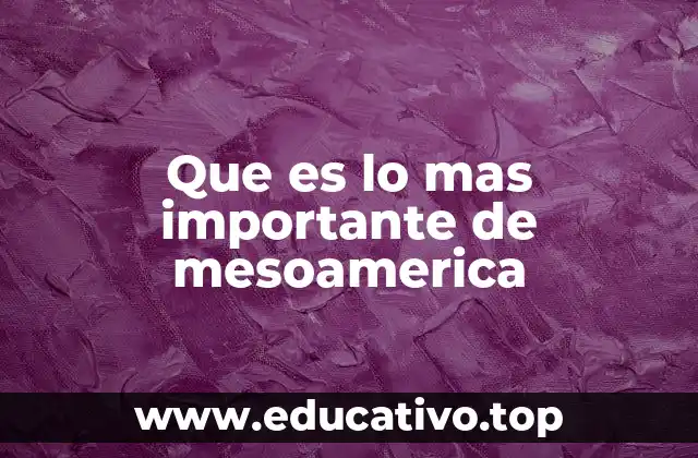 Que es lo mas importante de mesoamerica