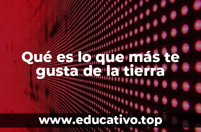 Qué es lo que más te gusta de la tierra