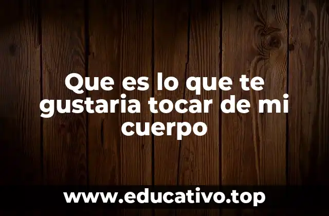 Que es lo que te gustaria tocar de mi cuerpo