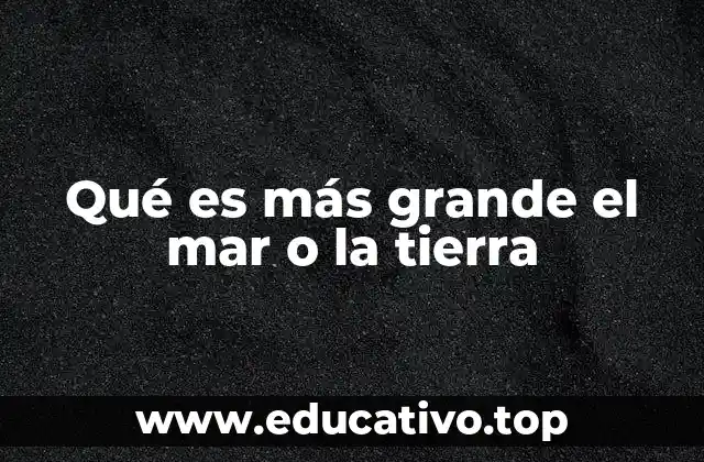 Qué es más grande el mar o la tierra