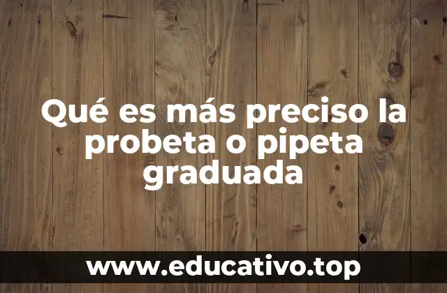 Qué es más preciso la probeta o pipeta graduada